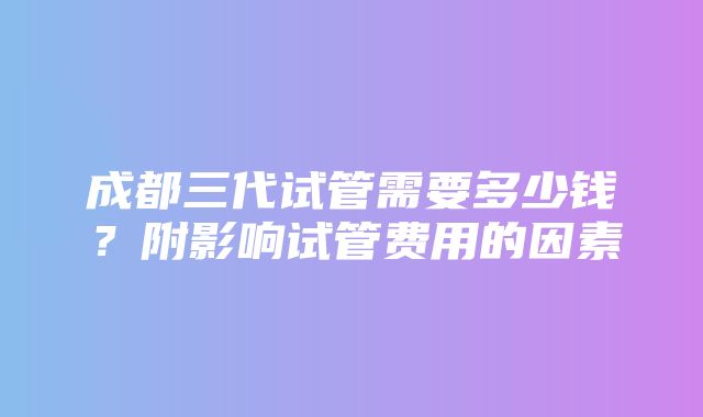 成都三代试管需要多少钱？附影响试管费用的因素