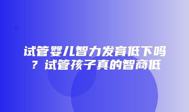 试管婴儿智力发育低下吗？试管孩子真的智商低