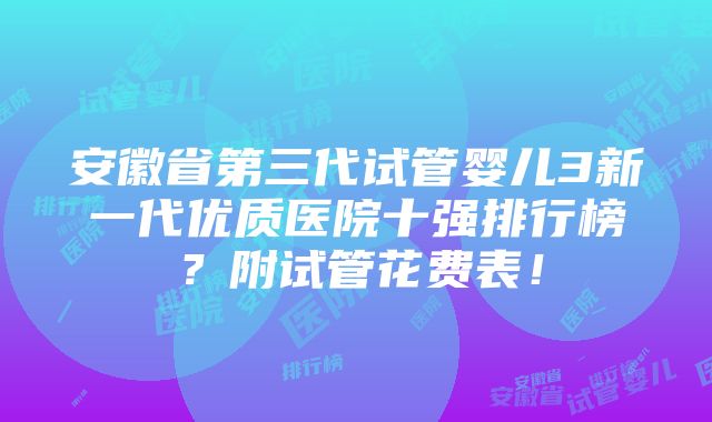 安徽省第三代试管婴儿3新一代优质医院十强排行榜？附试管花费表！