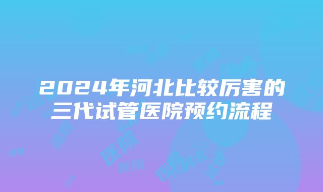 2024年河北比较厉害的三代试管医院预约流程