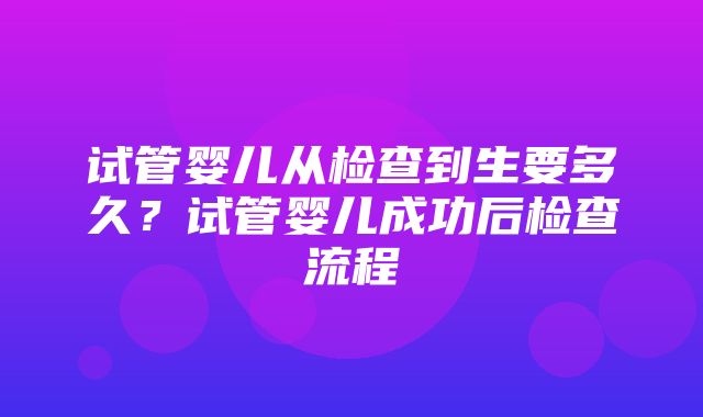 试管婴儿从检查到生要多久？试管婴儿成功后检查流程