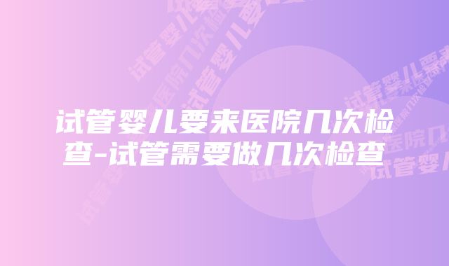 试管婴儿要来医院几次检查-试管需要做几次检查