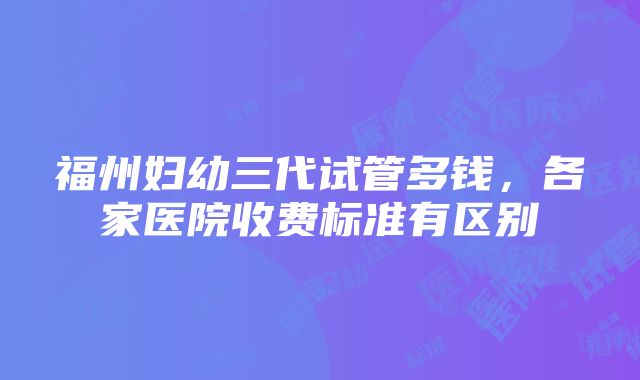 福州妇幼三代试管多钱，各家医院收费标准有区别