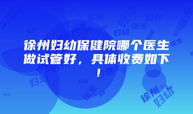 徐州妇幼保健院哪个医生做试管好，具体收费如下！