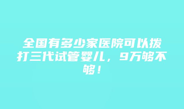 全国有多少家医院可以拨打三代试管婴儿，9万够不够！