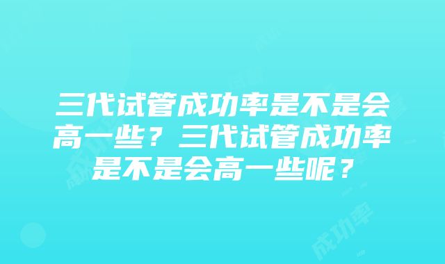 三代试管成功率是不是会高一些？三代试管成功率是不是会高一些呢？