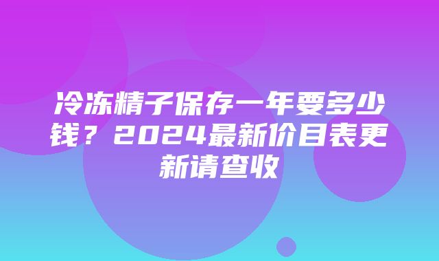 冷冻精子保存一年要多少钱？2024最新价目表更新请查收