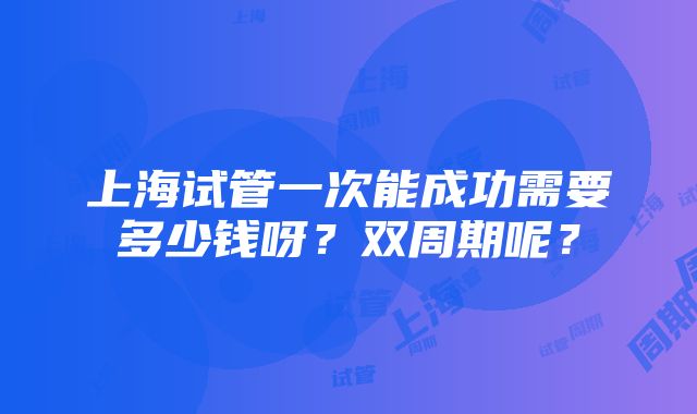 上海试管一次能成功需要多少钱呀？双周期呢？