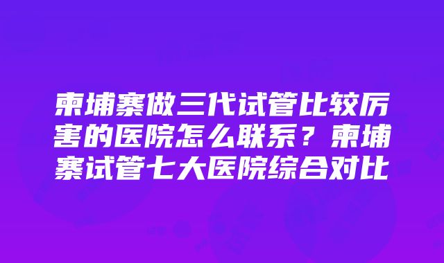 柬埔寨做三代试管比较厉害的医院怎么联系？柬埔寨试管七大医院综合对比