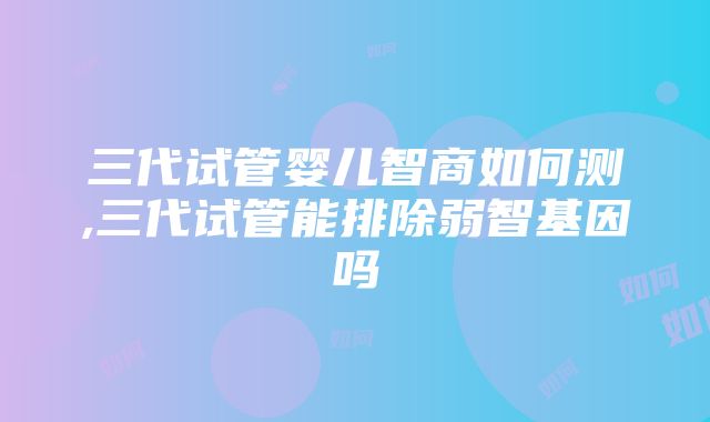 三代试管婴儿智商如何测,三代试管能排除弱智基因吗