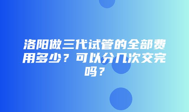 洛阳做三代试管的全部费用多少？可以分几次交完吗？