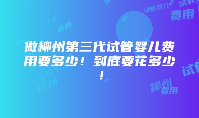 做柳州第三代试管婴儿费用要多少！到底要花多少！