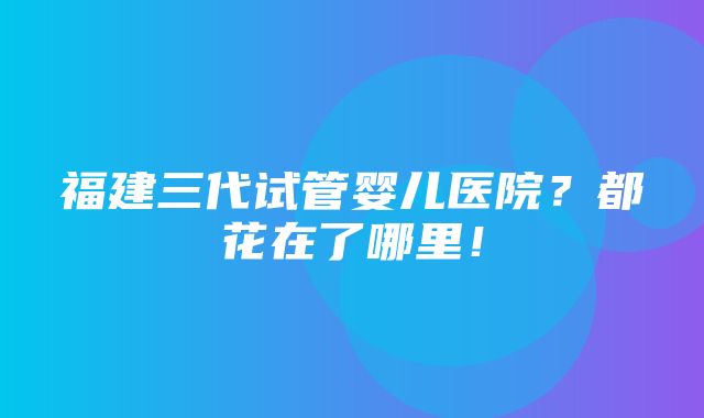 福建三代试管婴儿医院？都花在了哪里！