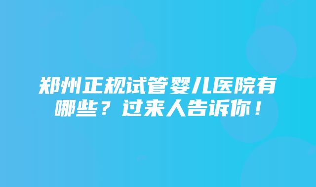 郑州正规试管婴儿医院有哪些？过来人告诉你！