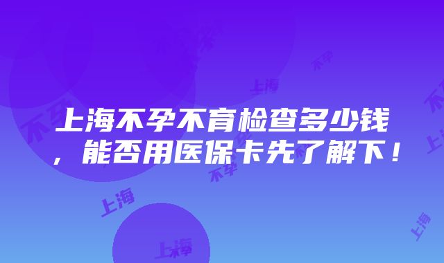 上海不孕不育检查多少钱，能否用医保卡先了解下！