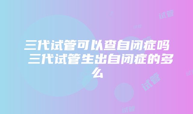 三代试管可以查自闭症吗 三代试管生出自闭症的多么