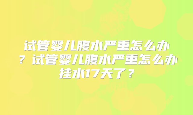 试管婴儿腹水严重怎么办？试管婴儿腹水严重怎么办挂水17天了？