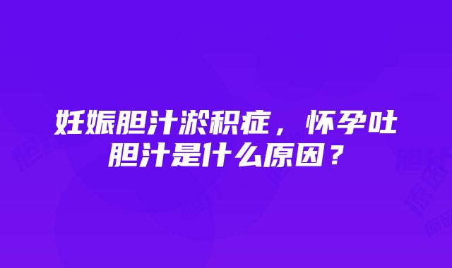 妊娠胆汁淤积症，怀孕吐胆汁是什么原因？