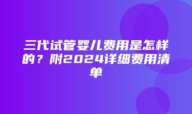 三代试管婴儿费用是怎样的？附2024详细费用清单