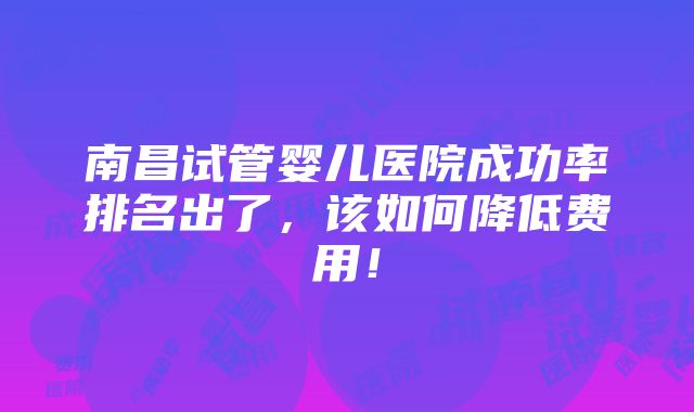 南昌试管婴儿医院成功率排名出了，该如何降低费用！