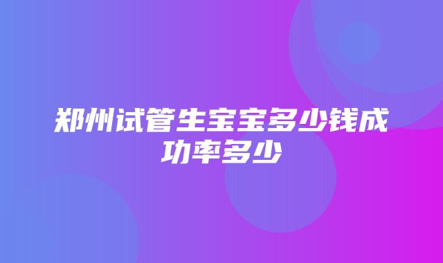 郑州试管生宝宝多少钱成功率多少