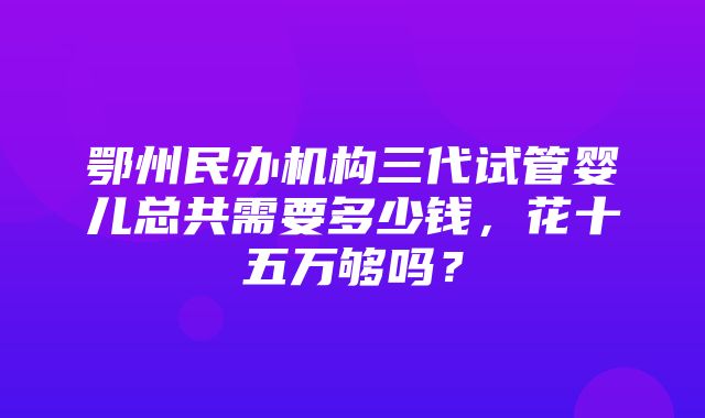 鄂州民办机构三代试管婴儿总共需要多少钱，花十五万够吗？