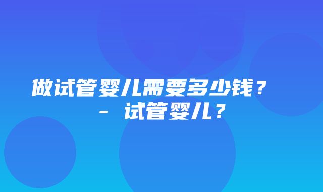 做试管婴儿需要多少钱？ - 试管婴儿？