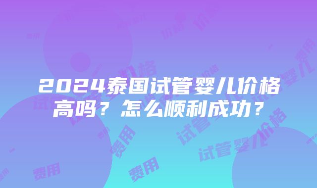 2024泰国试管婴儿价格高吗？怎么顺利成功？