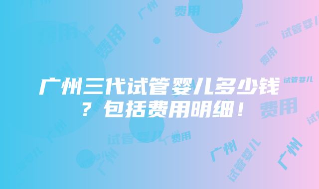 广州三代试管婴儿多少钱？包括费用明细！