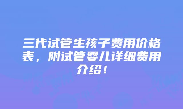 三代试管生孩子费用价格表，附试管婴儿详细费用介绍！