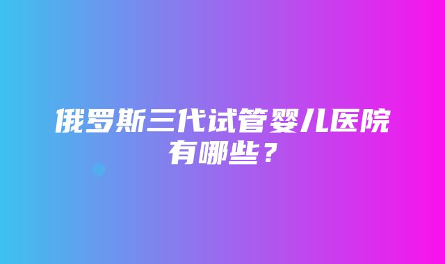 俄罗斯三代试管婴儿医院有哪些？