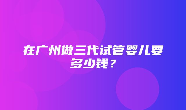 在广州做三代试管婴儿要多少钱？