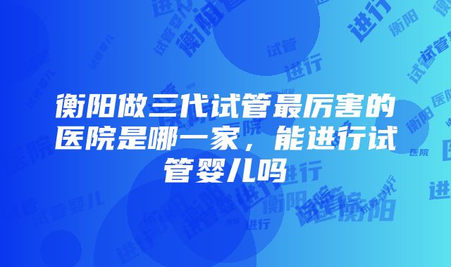 衡阳做三代试管最厉害的医院是哪一家，能进行试管婴儿吗