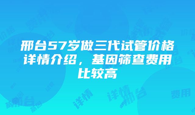 邢台57岁做三代试管价格详情介绍，基因筛查费用比较高