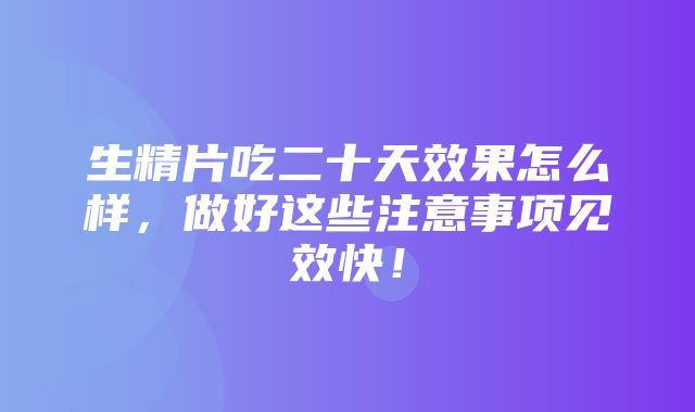 生精片吃二十天效果怎么样，做好这些注意事项见效快！