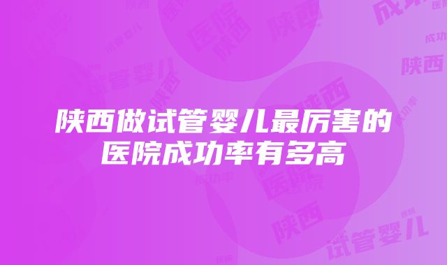 陕西做试管婴儿最厉害的医院成功率有多高