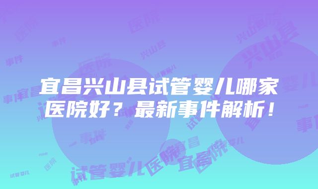 宜昌兴山县试管婴儿哪家医院好？最新事件解析！