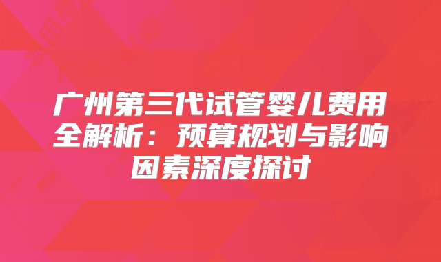 广州第三代试管婴儿费用全解析：预算规划与影响因素深度探讨