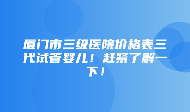 厦门市三级医院价格表三代试管婴儿！赶紧了解一下！