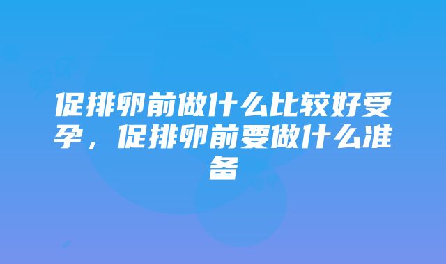 促排卵前做什么比较好受孕，促排卵前要做什么准备