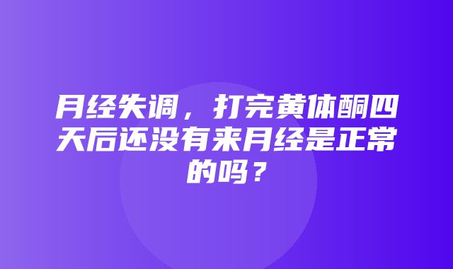 月经失调，打完黄体酮四天后还没有来月经是正常的吗？