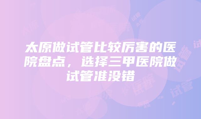 太原做试管比较厉害的医院盘点，选择三甲医院做试管准没错