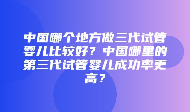 中国哪个地方做三代试管婴儿比较好？中国哪里的第三代试管婴儿成功率更高？