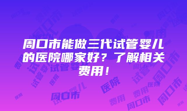 周口市能做三代试管婴儿的医院哪家好？了解相关费用！