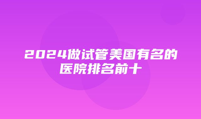 2024做试管美国有名的医院排名前十