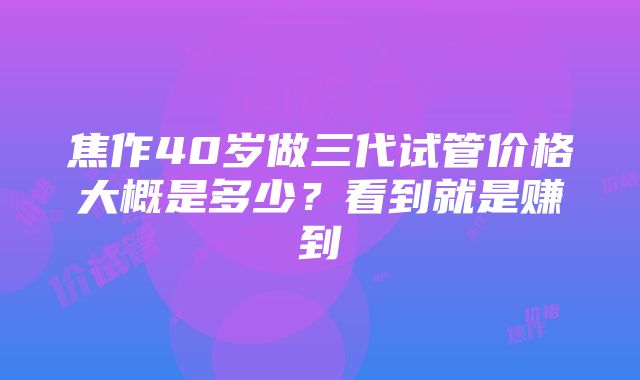 焦作40岁做三代试管价格大概是多少？看到就是赚到