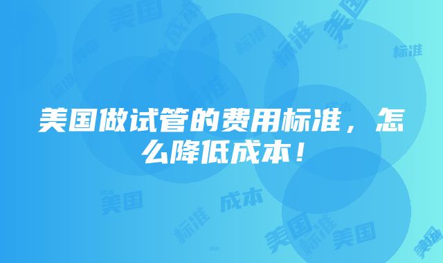 美国做试管的费用标准，怎么降低成本！