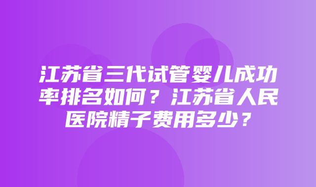 江苏省三代试管婴儿成功率排名如何？江苏省人民医院精子费用多少？