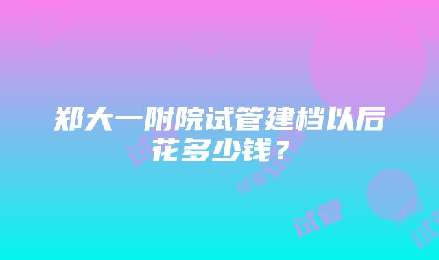 郑大一附院试管建档以后花多少钱？