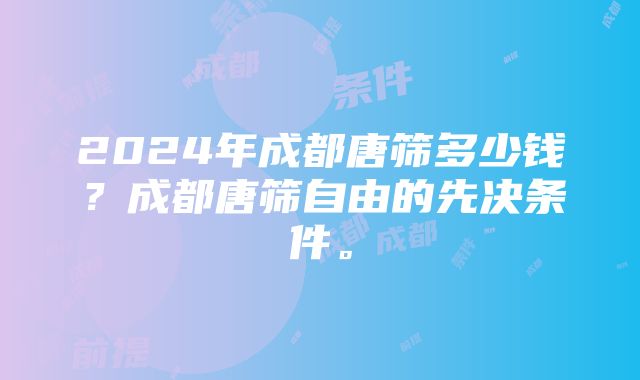 2024年成都唐筛多少钱？成都唐筛自由的先决条件。